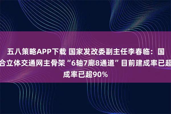 五八策略APP下载 国家发改委副主任李春临：国家综合立体交通网主骨架“6轴7廊8通道”目前建成率已超90%