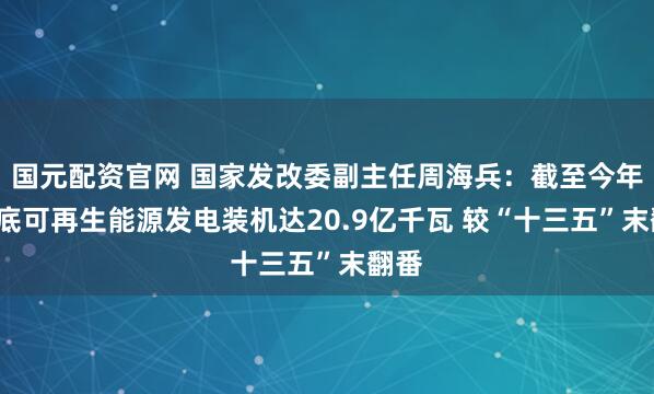 国元配资官网 国家发改委副主任周海兵：截至今年5月底可再生能源发电装机达20.9亿千瓦 较“十三五”末翻番