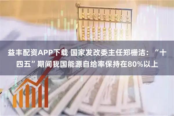 益丰配资APP下载 国家发改委主任郑栅洁：“十四五”期间我国能源自给率保持在80%以上