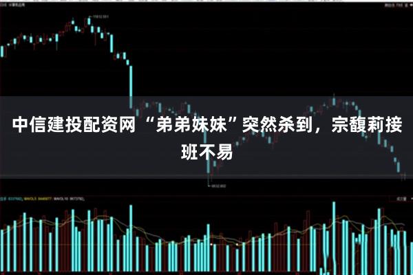 中信建投配资网 “弟弟妹妹”突然杀到，宗馥莉接班不易