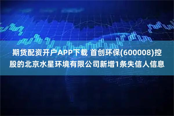 期货配资开户APP下载 首创环保(600008)控股的北京水星环境有限公司新增1条失信人信息