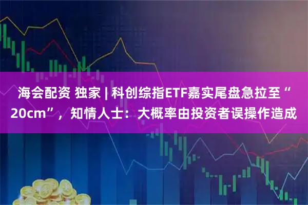 海会配资 独家 | 科创综指ETF嘉实尾盘急拉至“20cm”，知情人士：大概率由投资者误操作造成
