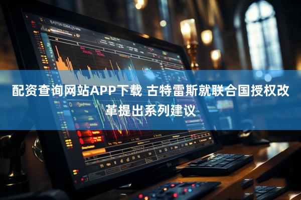 配资查询网站APP下载 古特雷斯就联合国授权改革提出系列建议