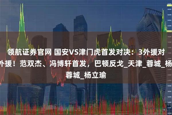 领航证券官网 国安VS津门虎首发对决：3外援对阵5外援！范双杰、冯博轩首发，巴顿反戈_天津_蓉城_杨立瑜