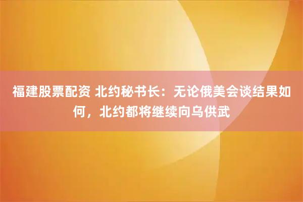 福建股票配资 北约秘书长：无论俄美会谈结果如何，北约都将继续向乌供武