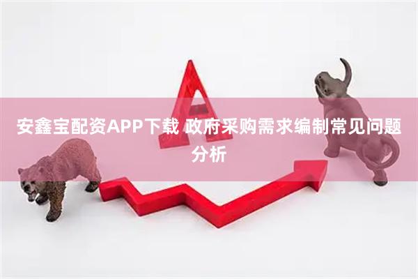 安鑫宝配资APP下载 政府采购需求编制常见问题分析