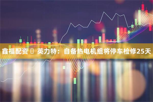 鑫福配资 英力特:自备热电机组将停车检修25天
