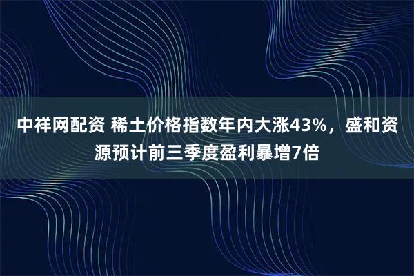 中祥网配资 稀土价格指数年内大涨43%,盛和资源预计前三季度盈利暴增7倍
