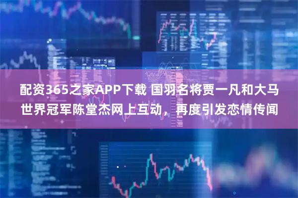 配资365之家APP下载 国羽名将贾一凡和大马世界冠军陈堂杰网上互动，再度引发恋情传闻