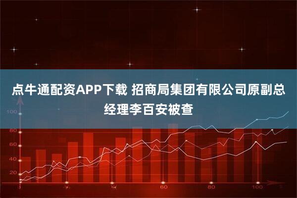 点牛通配资APP下载 招商局集团有限公司原副总经理李百安被查