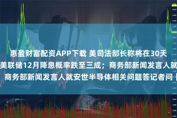 惠盈财富配资APP下载 美司法部长称将在30天内公布爱泼斯坦案卷宗；美联储12月降息概率跌至三成；商务部新闻发言人就安世半导体相关问题答记者问｜早报