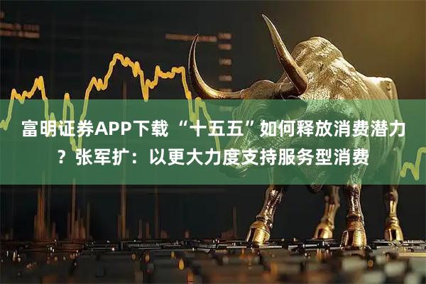 富明证券APP下载 “十五五”如何释放消费潜力?张军扩:以更大力度支持服务型消费