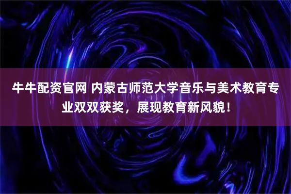 牛牛配资官网 内蒙古师范大学音乐与美术教育专业双双获奖，展现教育新风貌！