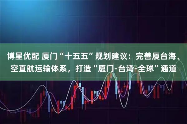 博星优配 厦门“十五五”规划建议：完善厦台海、空直航运输体系，打造“厦门-台湾-全球”通道