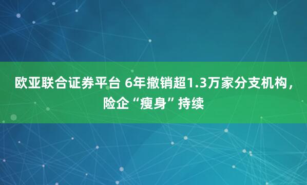 欧亚联合证券平台 6年撤销超1.3万家分支机构，险企“瘦身”持续