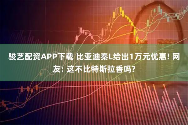 骏艺配资APP下载 比亚迪秦L给出1万元优惠! 网友: 这不比特斯拉香吗?