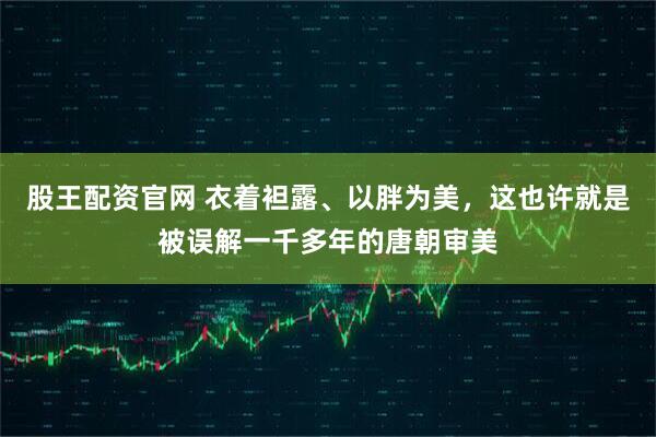 股王配资官网 衣着袒露、以胖为美，这也许就是被误解一千多年的唐朝审美