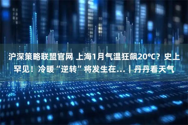 沪深策略联盟官网 上海1月气温狂飙20℃？史上罕见！冷暖“逆转”将发生在…｜丹丹看天气
