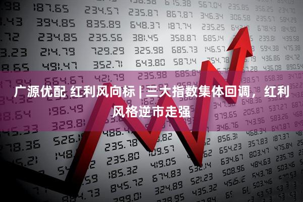 广源优配 红利风向标 | 三大指数集体回调，红利风格逆市走强