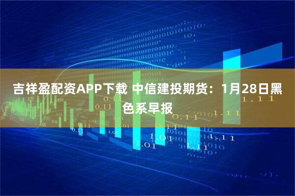 吉祥盈配资APP下载 中信建投期货：1月28日黑色系早报
