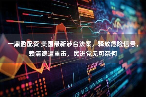 一鼎盈配资 美国最新涉台法案，释放危险信号，赖清德遭重击，民进党无可奈何