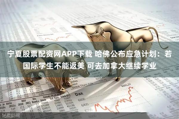 宁夏股票配资网APP下载 哈佛公布应急计划：若国际学生不能返美 可去加拿大继续学业
