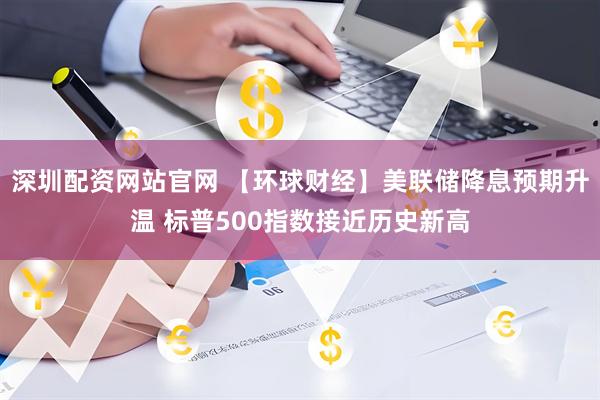 深圳配资网站官网 【环球财经】美联储降息预期升温 标普500指数接近历史新高