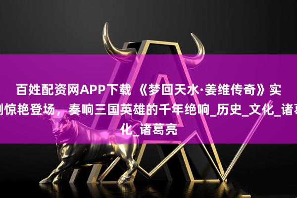 百姓配资网APP下载 《梦回天水·姜维传奇》实景剧惊艳登场,奏响三国英雄的千年绝响_历史_文化_诸葛亮