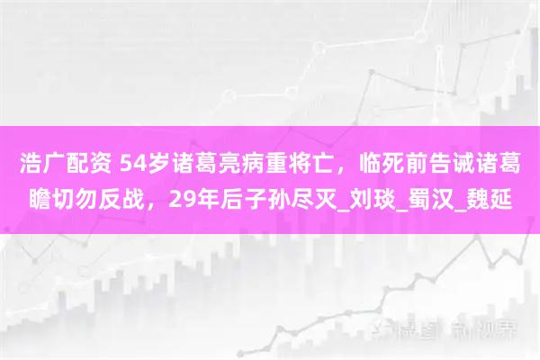 浩广配资 54岁诸葛亮病重将亡，临死前告诫诸葛瞻切勿反战，29年后子孙尽灭_刘琰_蜀汉_魏延