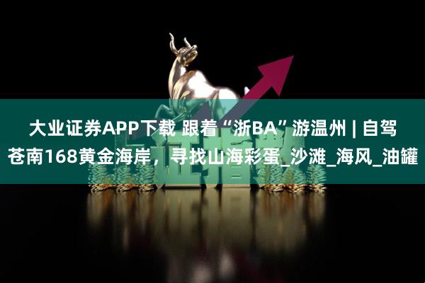 大业证券APP下载 跟着“浙BA”游温州 | 自驾苍南168黄金海岸，寻找山海彩蛋_沙滩_海风_油罐