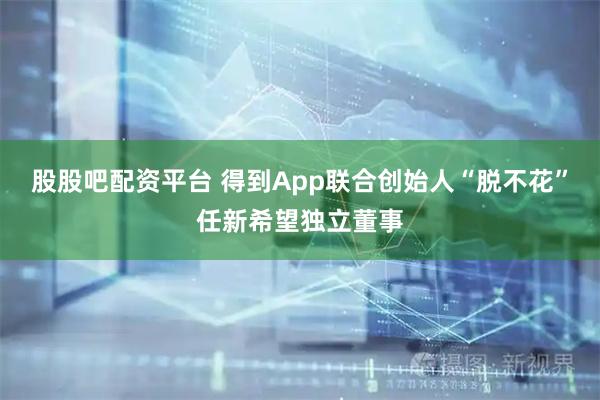股股吧配资平台 得到App联合创始人“脱不花”任新希望独立董事
