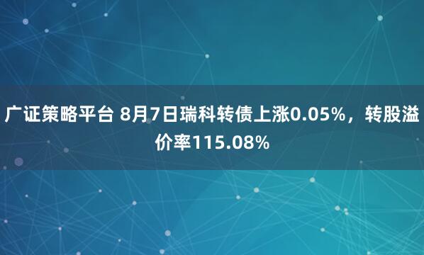 广证策略平台 8月7日瑞科转债上涨0.05%，转股溢价率115.08%