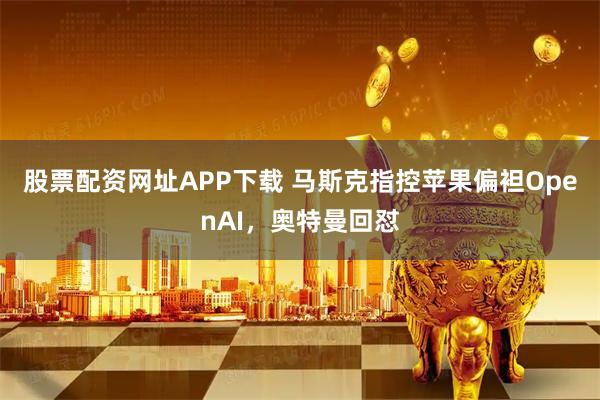 股票配资网址APP下载 马斯克指控苹果偏袒OpenAI,奥特曼回怼