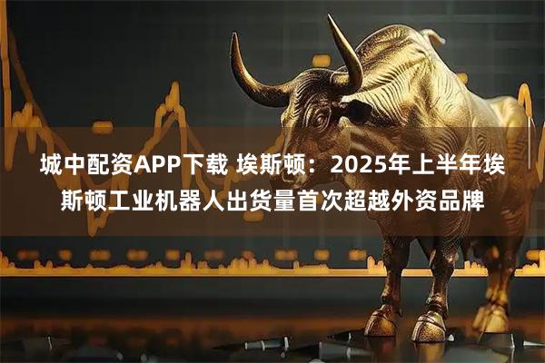 城中配资APP下载 埃斯顿:2025年上半年埃斯顿工业机器人出货量首次超越外资品牌