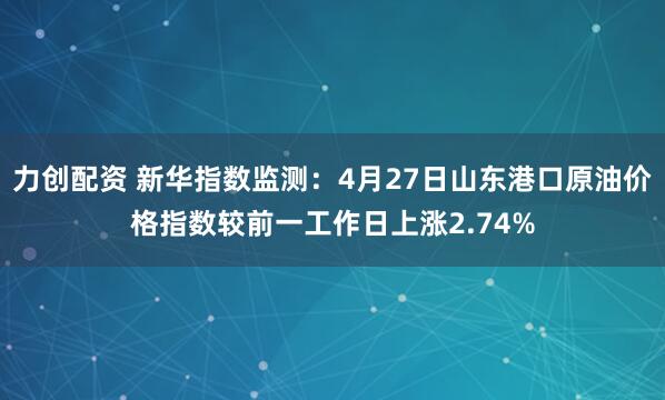力创配资 新华指数监测：4月27日山东港口原油价格指数较前一工作日上涨2.74%