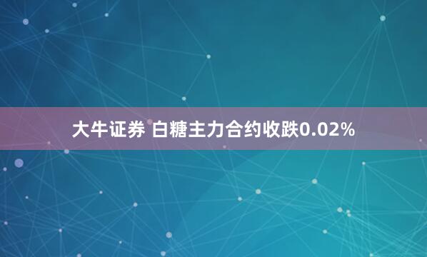 大牛证券 白糖主力合约收跌0.02%
