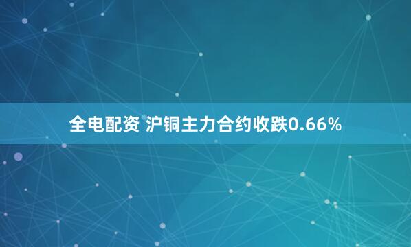 全电配资 沪铜主力合约收跌0.66%
